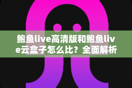 鲍鱼live高清版和鲍鱼live云盒子怎么比？全面解析两大版本差异与选择指南