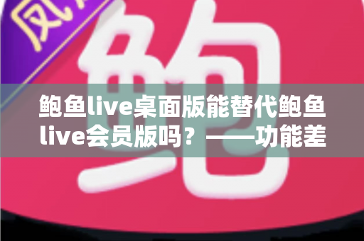 鲍鱼live桌面版能替代鲍鱼live会员版吗？——功能差异全解析与选购避坑指南