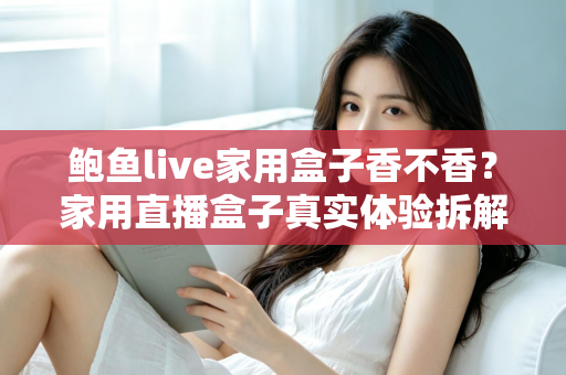 鲍鱼live家用盒子香不香？家用直播盒子真实体验拆解与选购避坑全指南