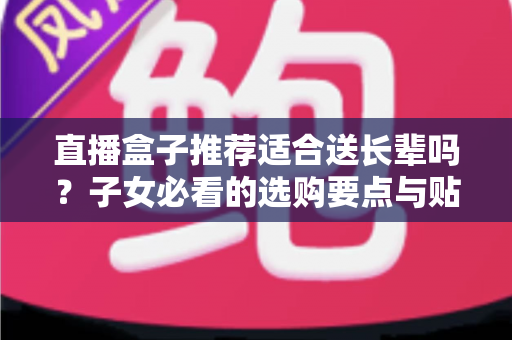 直播盒子推荐适合送长辈吗？子女必看的选购要点与贴心送礼指南