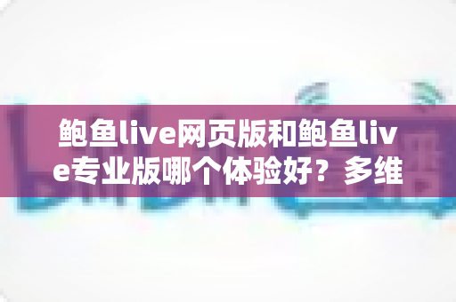 鲍鱼live网页版和鲍鱼live专业版哪个体验好？多维度深度对比，帮你找到最适合自己的使用方案