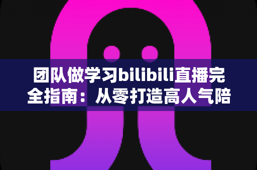 团队做学习bilibili直播完全指南：从零打造高人气陪伴式学习直播间