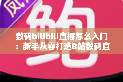 数码bilibili直播怎么入门：新手从零打造B站数码直播间的完整实战指南