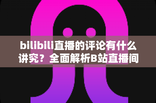 bilibili直播的评论有什么讲究？全面解析B站直播间弹幕礼仪与互动规则