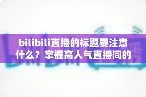 bilibili直播的标题要注意什么？掌握高人气直播间的标题创作秘诀与实战技巧