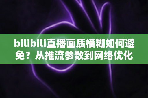 bilibili直播画质模糊如何避免？从推流参数到网络优化的全流程高清直播指南
