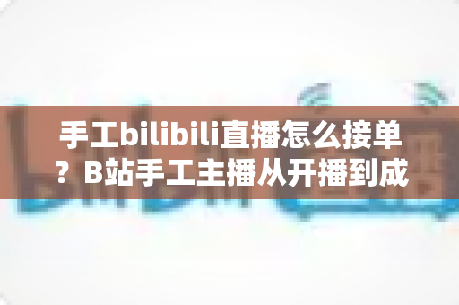 手工bilibili直播怎么接单？B站手工主播从开播到成交的接单变现全攻略