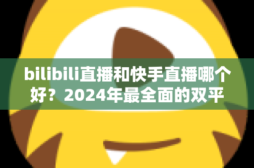 bilibili直播和快手直播哪个好？2024年最全面的双平台深度对比与选择指南