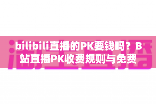 bilibili直播的PK要钱吗？B站直播PK收费规则与免费玩法全解析