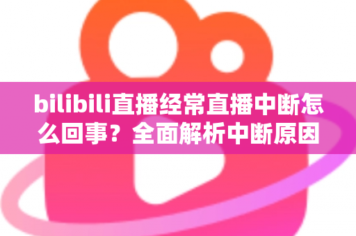 bilibili直播经常直播中断怎么回事？全面解析中断原因与高效解决办法