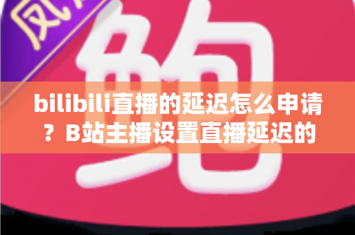 bilibili直播的延迟怎么申请？B站主播设置直播延迟的完整指南与实操教程