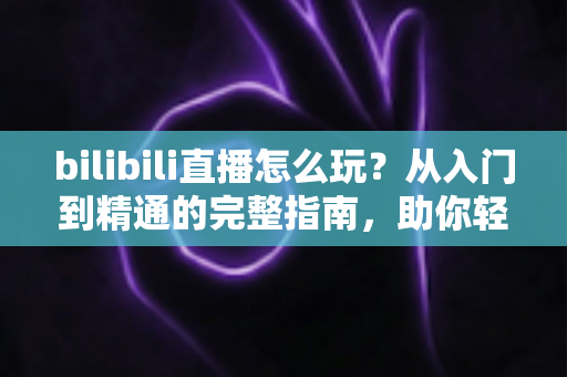 bilibili直播怎么玩？从入门到精通的完整指南，助你轻松玩转B站直播