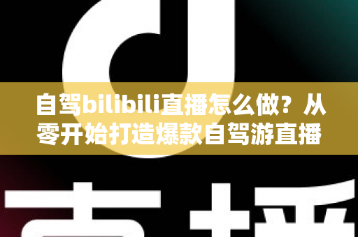 自驾bilibili直播怎么做？从零开始打造爆款自驾游直播的完整攻略