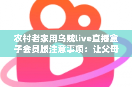 农村老家用乌贼live直播盒子会员版注意事项:让父母在家安心看直播的实用避坑指南 农村老家用乌贼live直播盒子会员版注意事项:让父母在家安心看直播的实用避坑指南