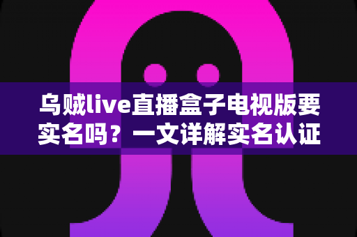乌贼live直播盒子电视版要实名吗？一文详解实名认证规则、操作流程与使用安全指南