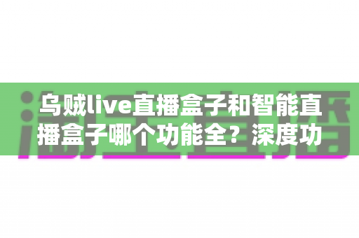 乌贼live直播盒子和智能直播盒子哪个功能全？深度功能对比与选购指南一文读懂