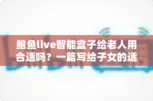 鲍鱼live智能盒子给老人用合适吗？一篇写给子女的适老化选购与使用全指南