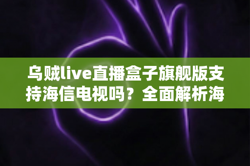 乌贼live直播盒子旗舰版支持海信电视吗?全面解析海信电视安装使用教程与兼容性指南 乌贼live直播盒子旗舰版支持海信电视吗?全面解析海信电视安装使用教程与兼容性指南