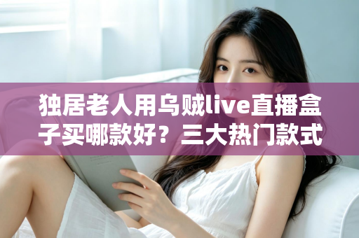 独居老人用乌贼live直播盒子买哪款好？三大热门款式全面解析与贴心选购指南