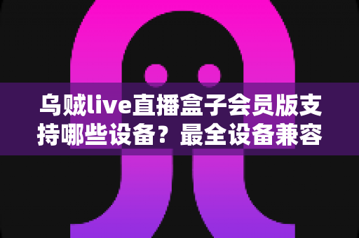 乌贼live直播盒子会员版支持哪些设备？最全设备兼容清单与安装指南一次讲清