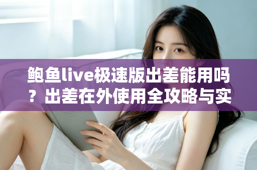 鲍鱼live极速版出差能用吗？出差在外使用全攻略与实用建议