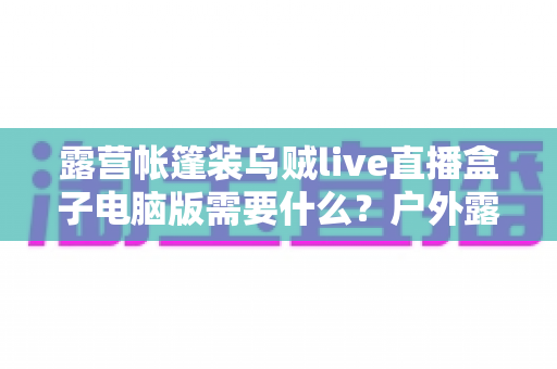露营帐篷装乌贼live直播盒子电脑版需要什么？户外露营直播装备配置与开播全指南