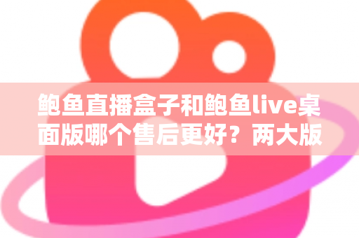 鲍鱼直播盒子和鲍鱼live桌面版哪个售后更好？两大版本售后服务全面对比与选购指南