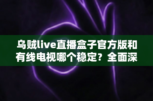 乌贼live直播盒子官方版和有线电视哪个稳定？全面深度对比帮你选出最靠谱的观影方案
