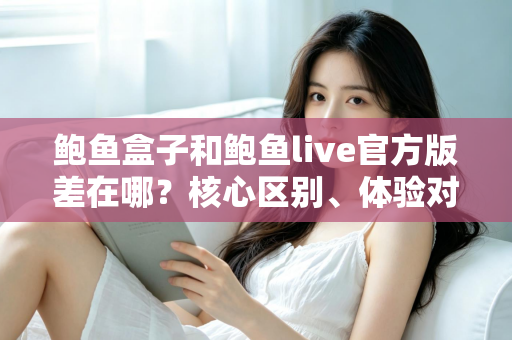 鲍鱼盒子和鲍鱼live官方版差在哪？核心区别、体验对比与选择指南全解析