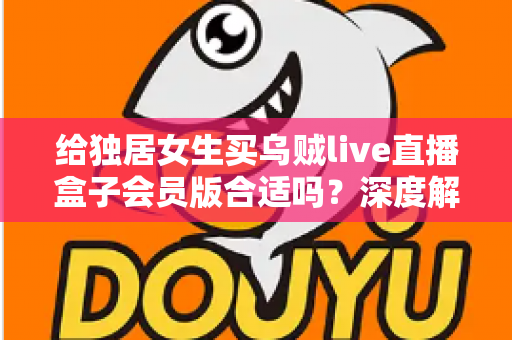 给独居女生买乌贼live直播盒子会员版合适吗?深度解析会员权益、安全性与性价比,帮你做出明智选择 给独居女生买乌贼live直播盒子会员版合适吗?深度解析会员权益、安全性与性价比,帮你做出明智选择
