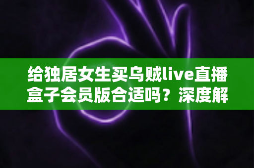 给独居女生买乌贼live直播盒子会员版合适吗？深度解析会员权益、安全性与性价比，帮你做出明智选择