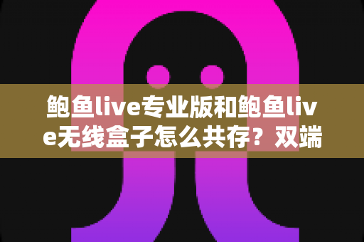 鲍鱼live专业版和鲍鱼live无线盒子怎么共存？双端安装与稳定运行全攻略