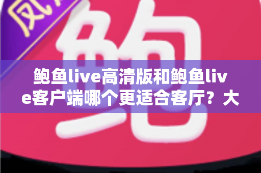 鲍鱼live高清版和鲍鱼live客户端哪个更适合客厅？大屏观影完整选购指南