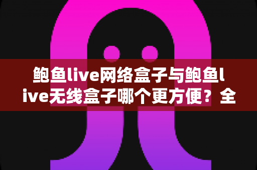 鲍鱼live网络盒子与鲍鱼live无线盒子哪个更方便?全面对比选购指南帮你轻松做决定 鲍鱼live网络盒子与鲍鱼live无线盒子哪个更方便?全面对比选购指南帮你轻松做决定