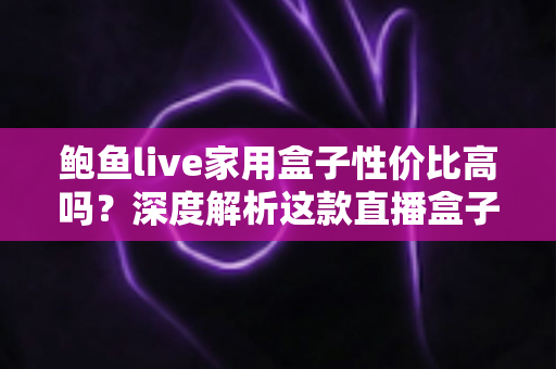 鲍鱼live家用盒子性价比高吗？深度解析这款直播盒子的真实价值与选购指南