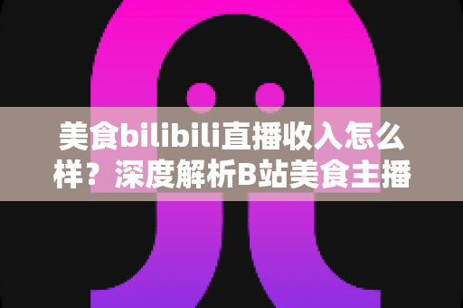 美食bilibili直播收入怎么样?深度解析B站美食主播的赚钱方式与真实收益水平 美食bilibili直播收入怎么样?深度解析B站美食主播的赚钱方式与真实收益水平