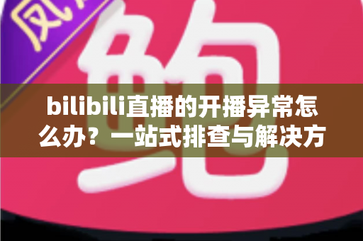 bilibili直播的开播异常怎么办？一站式排查与解决方案全解析