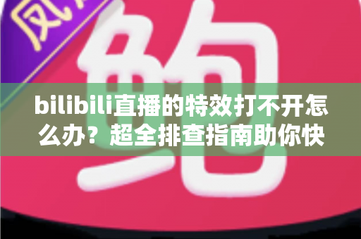bilibili直播的特效打不开怎么办？超全排查指南助你快速恢复炫酷直播体验