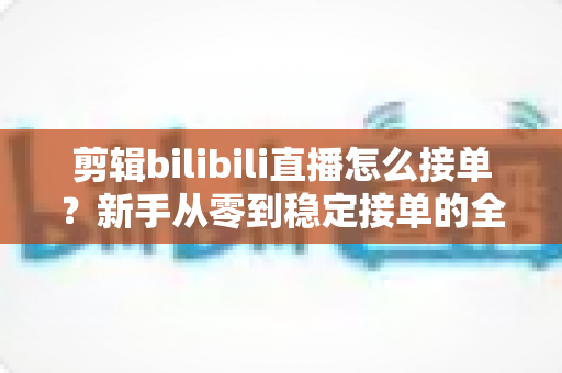 剪辑bilibili直播怎么接单？新手从零到稳定接单的全方位实战指南