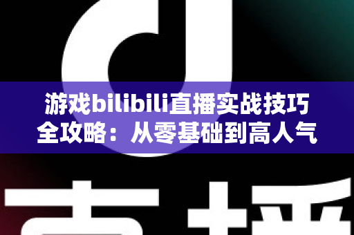 游戏bilibili直播实战技巧全攻略：从零基础到高人气主播的完整进阶指南