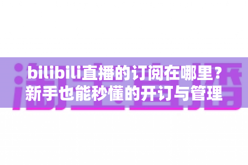 bilibili直播的订阅在哪里？新手也能秒懂的开订与管理全流程指南