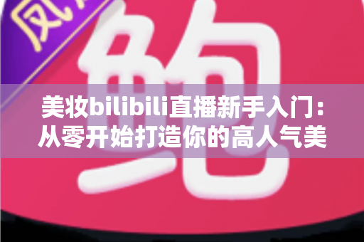 美妆bilibili直播新手入门：从零开始打造你的高人气美妆直播间全攻略