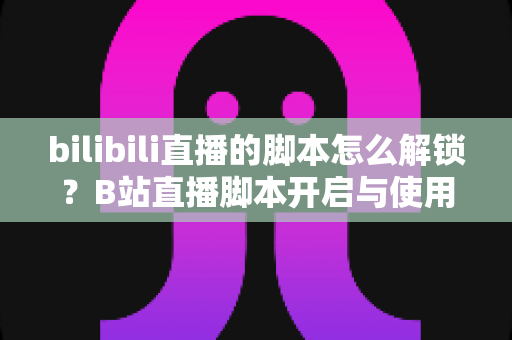 bilibili直播的脚本怎么解锁？B站直播脚本开启与使用全攻略