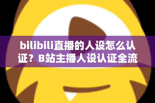 bilibili直播的人设怎么认证？B站主播人设认证全流程详解与实用指南
