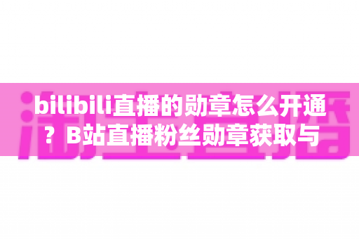 bilibili直播的勋章怎么开通?B站直播粉丝勋章获取与升级全攻略 bilibili直播的勋章怎么开通?B站直播粉丝勋章获取与升级全攻略