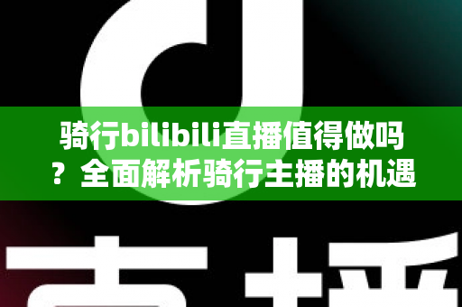 骑行bilibili直播值得做吗？全面解析骑行主播的机遇、挑战与变现前景