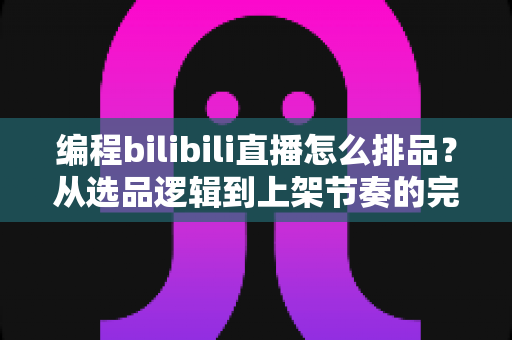 编程bilibili直播怎么排品？从选品逻辑到上架节奏的完整实战指南