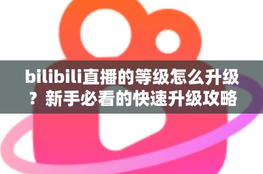 bilibili直播的等级怎么升级？新手必看的快速升级攻略与实用指南