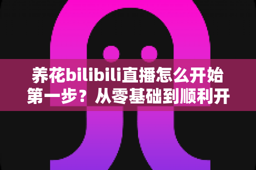 养花bilibili直播怎么开始第一步?从零基础到顺利开播的完整实操指南 养花bilibili直播怎么开始第一步?从零基础到顺利开播的完整实操指南