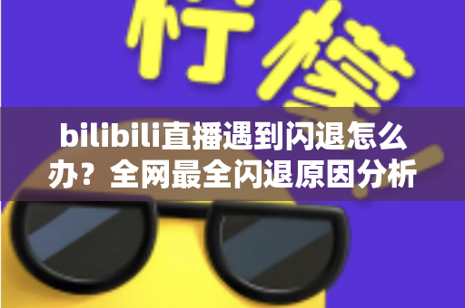 bilibili直播遇到闪退怎么办？全网最全闪退原因分析与解决攻略，让你追播不断线
